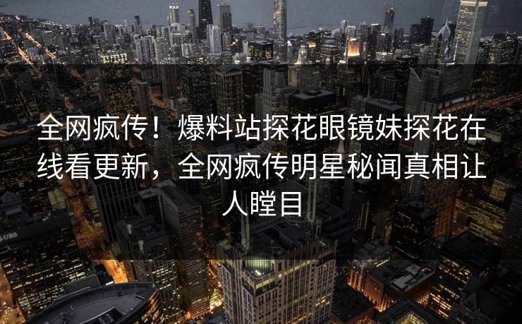 全网疯传！爆料站探花眼镜妹探花在线看更新，全网疯传明星秘闻真相让人瞠目
