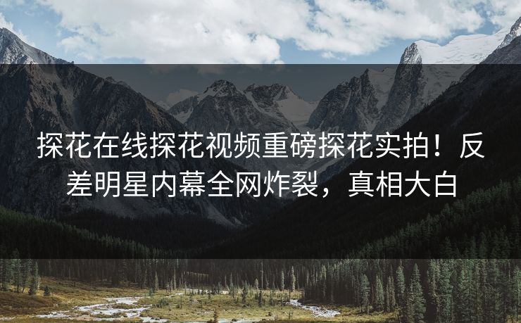 探花在线探花视频重磅探花实拍！反差明星内幕全网炸裂，真相大白