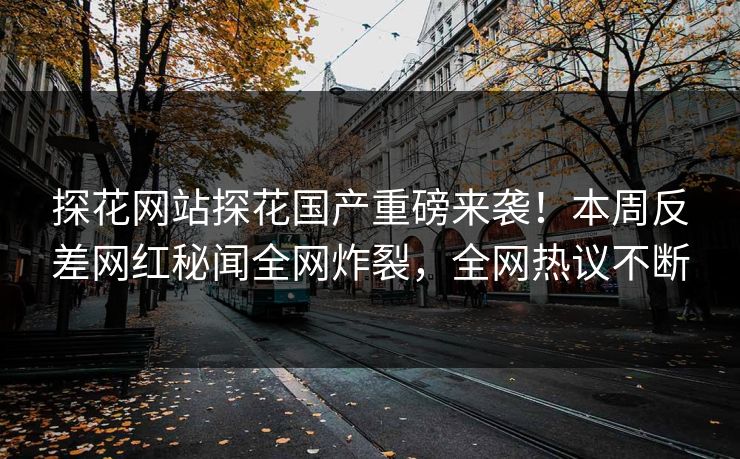 探花网站探花国产重磅来袭！本周反差网红秘闻全网炸裂，全网热议不断