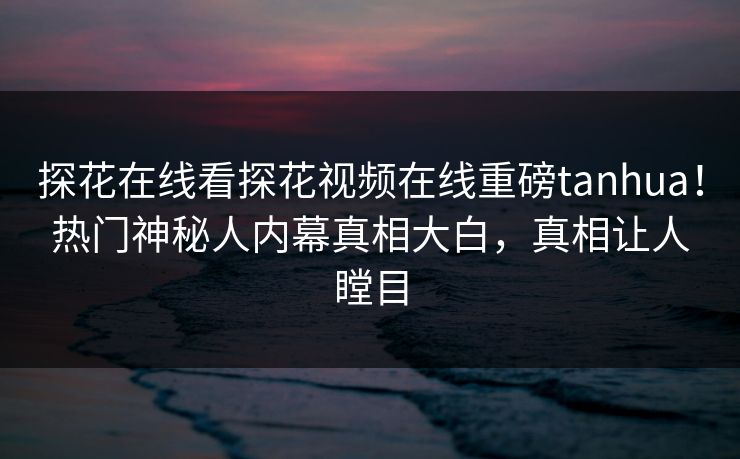 探花在线看探花视频在线重磅tanhua！热门神秘人内幕真相大白，真相让人瞠目