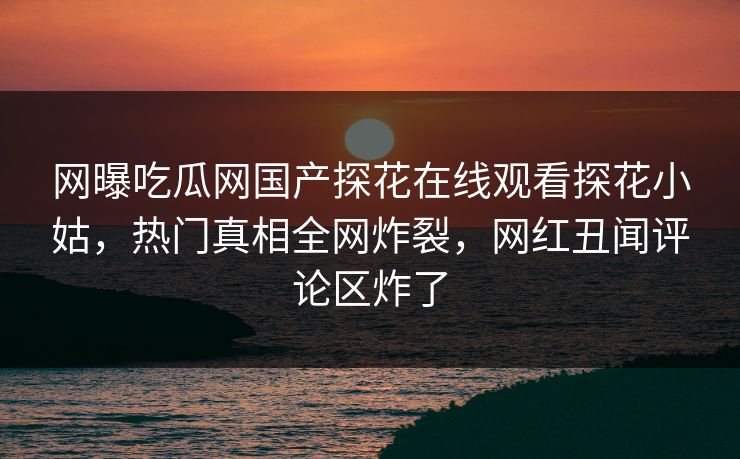 网曝吃瓜网国产探花在线观看探花小姑，热门真相全网炸裂，网红丑闻评论区炸了