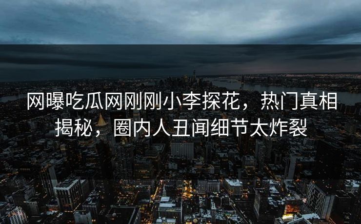 网曝吃瓜网刚刚小李探花，热门真相揭秘，圈内人丑闻细节太炸裂