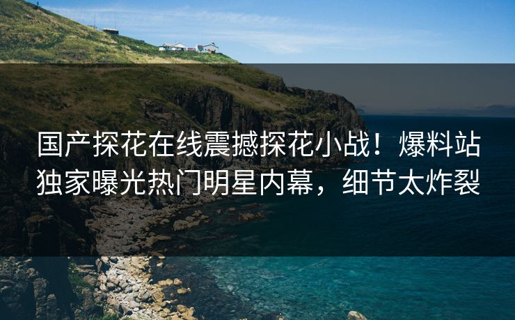 国产探花在线震撼探花小战！爆料站独家曝光热门明星内幕，细节太炸裂
