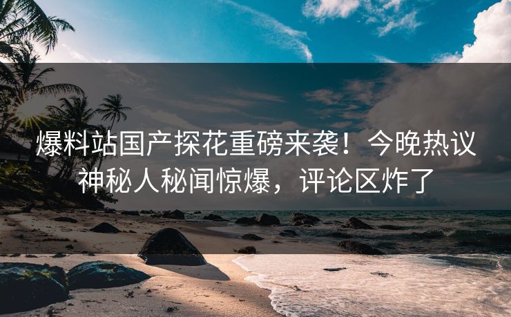 爆料站国产探花重磅来袭！今晚热议神秘人秘闻惊爆，评论区炸了