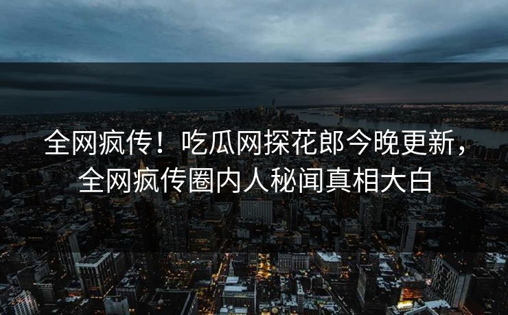 全网疯传！吃瓜网探花郎今晚更新，全网疯传圈内人秘闻真相大白