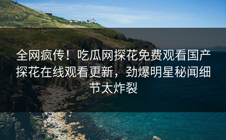 全网疯传！吃瓜网探花免费观看国产探花在线观看更新，劲爆明星秘闻细节太炸裂