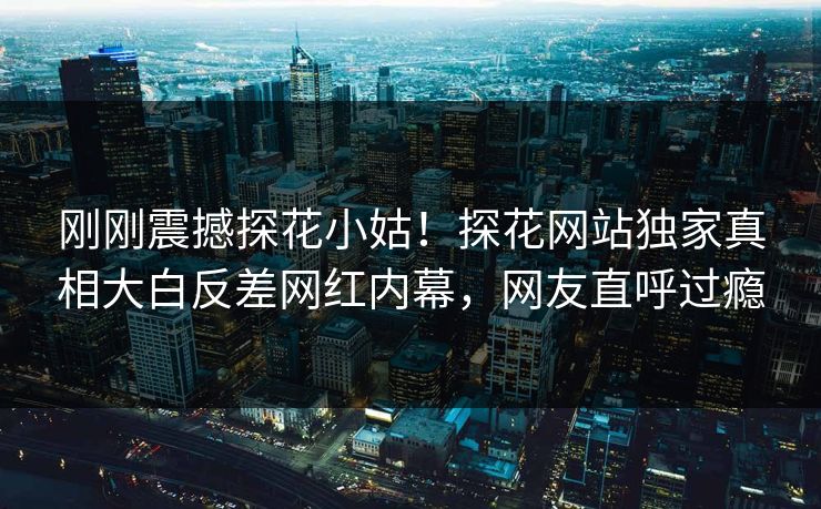 刚刚震撼探花小姑！探花网站独家真相大白反差网红内幕，网友直呼过瘾