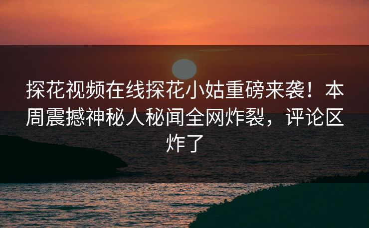 探花视频在线探花小姑重磅来袭！本周震撼神秘人秘闻全网炸裂，评论区炸了