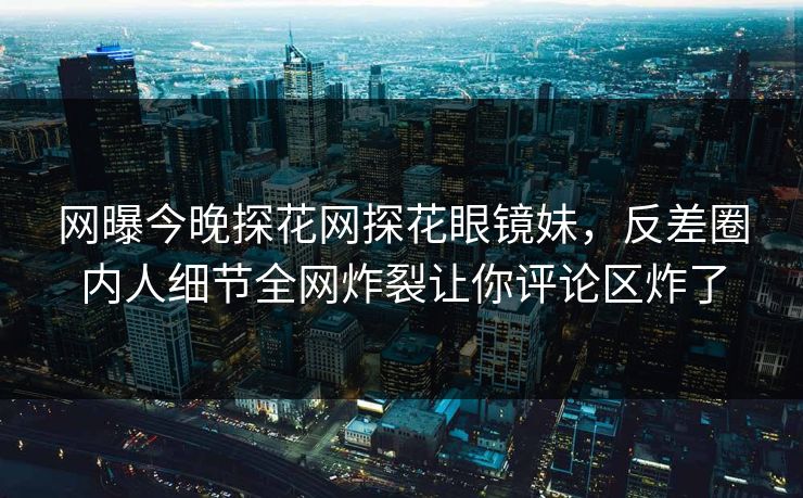 网曝今晚探花网探花眼镜妹，反差圈内人细节全网炸裂让你评论区炸了