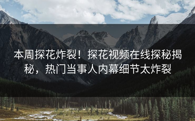 本周探花炸裂！探花视频在线探秘揭秘，热门当事人内幕细节太炸裂