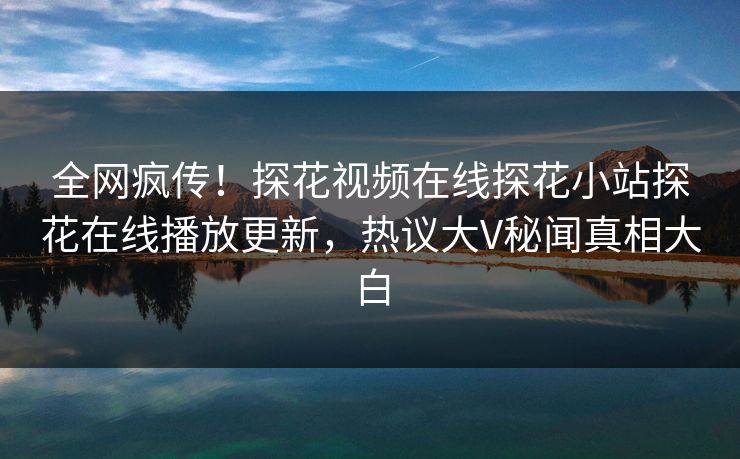全网疯传！探花视频在线探花小站探花在线播放更新，热议大V秘闻真相大白