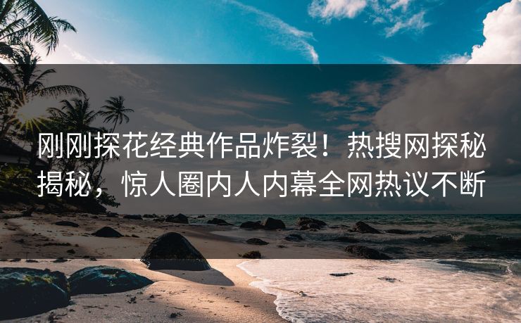 刚刚探花经典作品炸裂！热搜网探秘揭秘，惊人圈内人内幕全网热议不断
