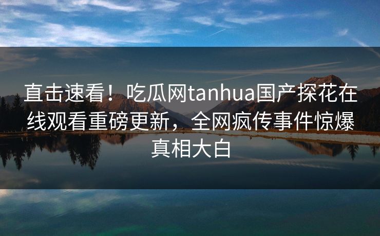 直击速看！吃瓜网tanhua国产探花在线观看重磅更新，全网疯传事件惊爆真相大白