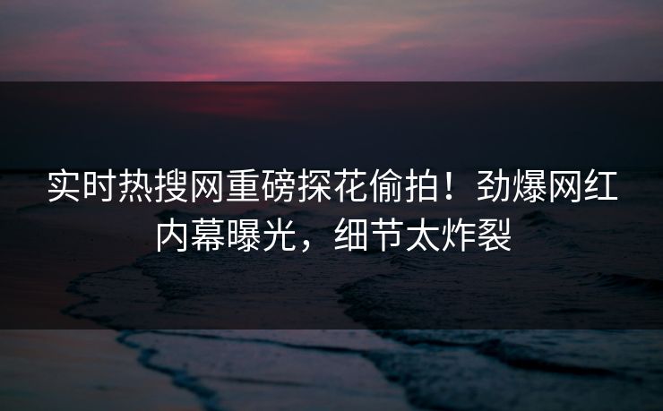 实时热搜网重磅探花偷拍！劲爆网红内幕曝光，细节太炸裂