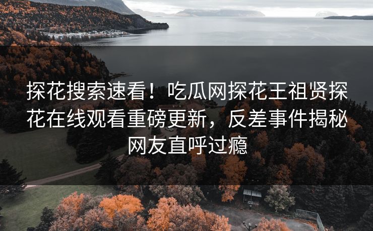 探花搜索速看！吃瓜网探花王祖贤探花在线观看重磅更新，反差事件揭秘网友直呼过瘾