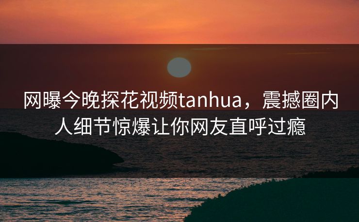 网曝今晚探花视频tanhua，震撼圈内人细节惊爆让你网友直呼过瘾