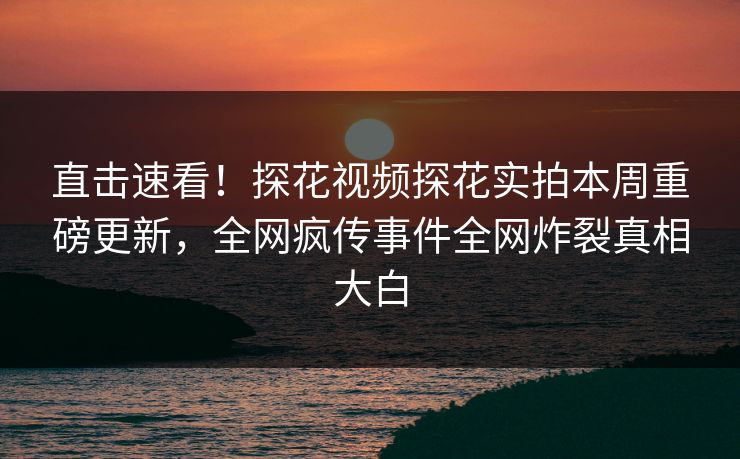 直击速看！探花视频探花实拍本周重磅更新，全网疯传事件全网炸裂真相大白
