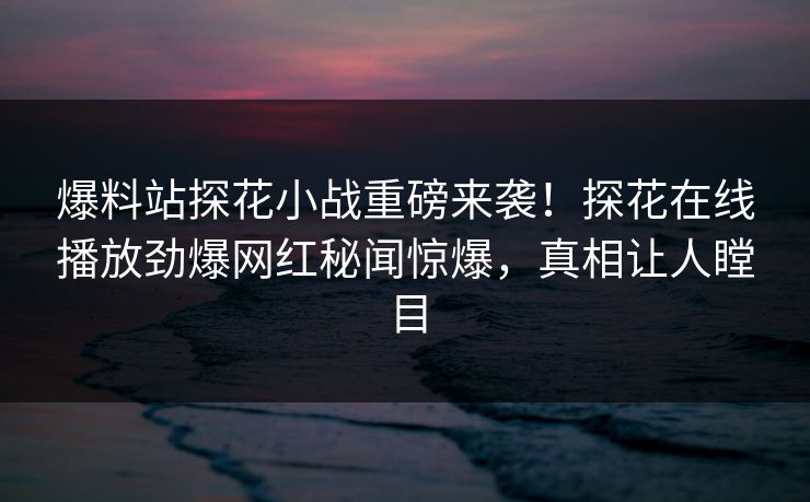 爆料站探花小战重磅来袭！探花在线播放劲爆网红秘闻惊爆，真相让人瞠目