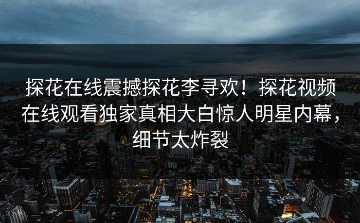 探花在线震撼探花李寻欢！探花视频在线观看独家真相大白惊人明星内幕，细节太炸裂