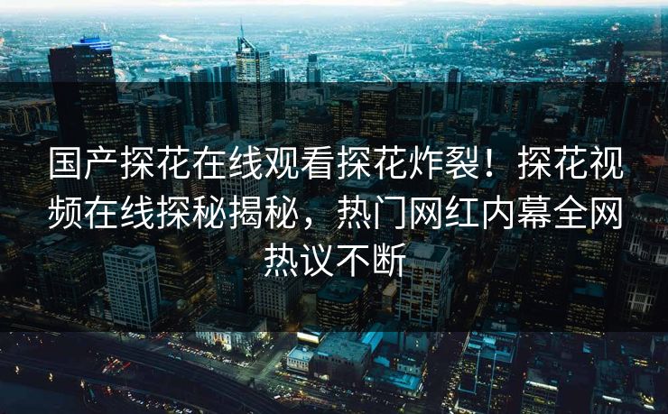 国产探花在线观看探花炸裂！探花视频在线探秘揭秘，热门网红内幕全网热议不断