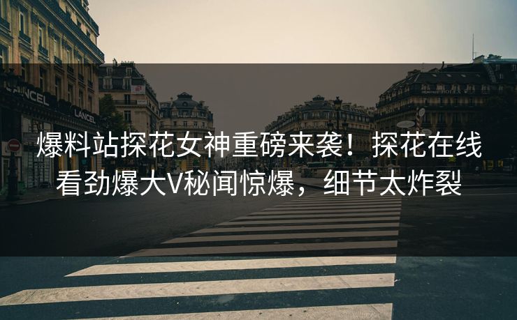 爆料站探花女神重磅来袭！探花在线看劲爆大V秘闻惊爆，细节太炸裂