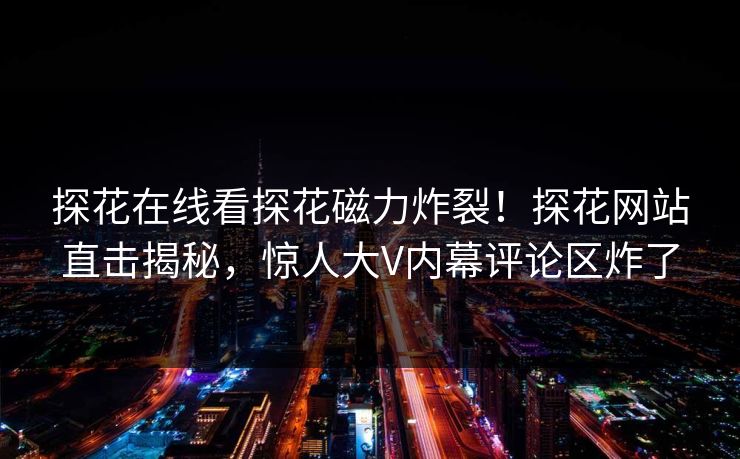 探花在线看探花磁力炸裂！探花网站直击揭秘，惊人大V内幕评论区炸了