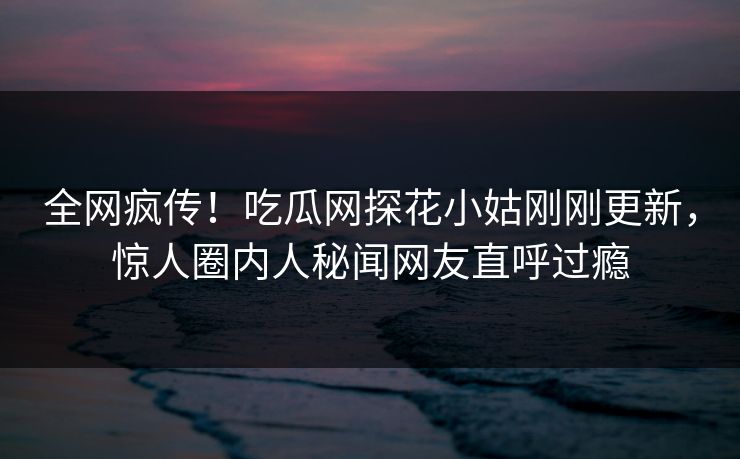 全网疯传！吃瓜网探花小姑刚刚更新，惊人圈内人秘闻网友直呼过瘾