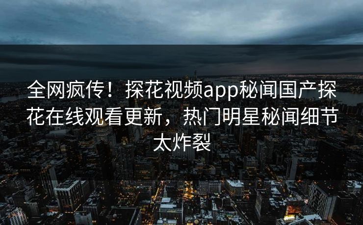 全网疯传！探花视频app秘闻国产探花在线观看更新，热门明星秘闻细节太炸裂