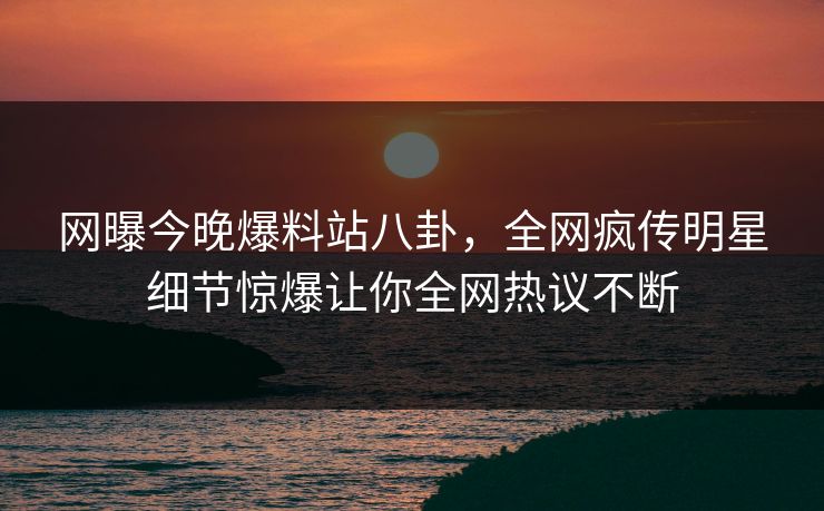 网曝今晚爆料站八卦，全网疯传明星细节惊爆让你全网热议不断