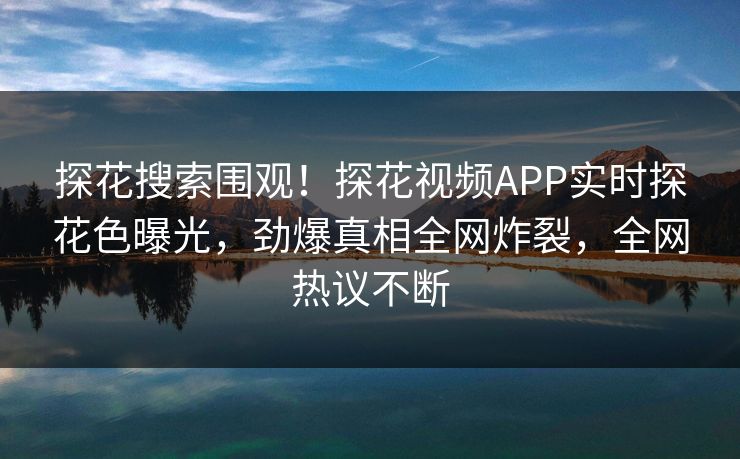 探花搜索围观！探花视频APP实时探花色曝光，劲爆真相全网炸裂，全网热议不断