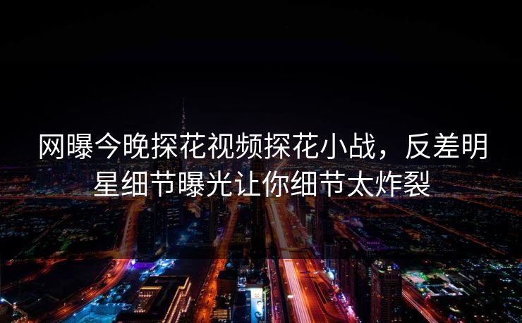 网曝今晚探花视频探花小战，反差明星细节曝光让你细节太炸裂