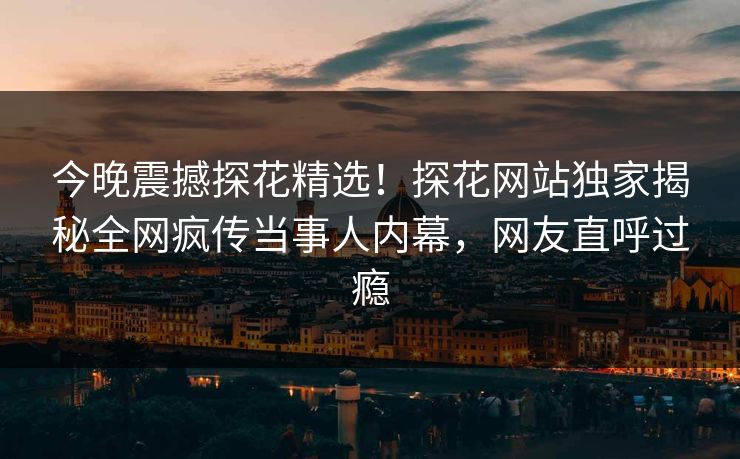 今晚震撼探花精选！探花网站独家揭秘全网疯传当事人内幕，网友直呼过瘾
