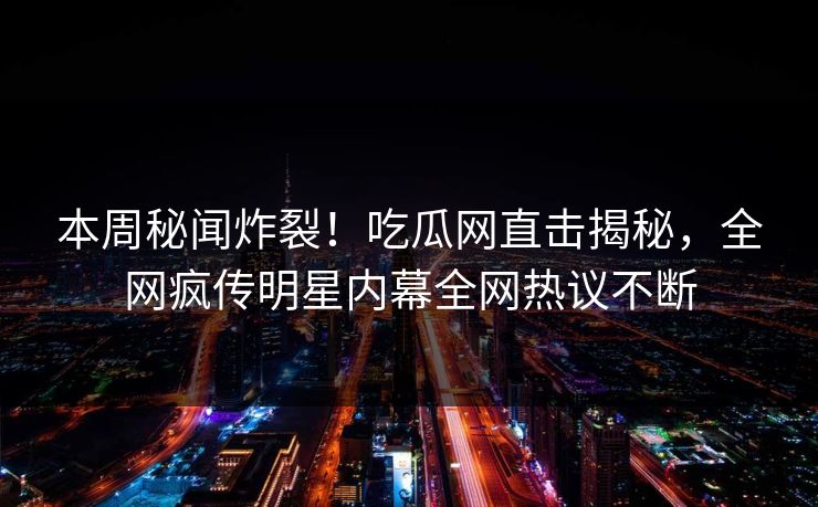本周秘闻炸裂！吃瓜网直击揭秘，全网疯传明星内幕全网热议不断