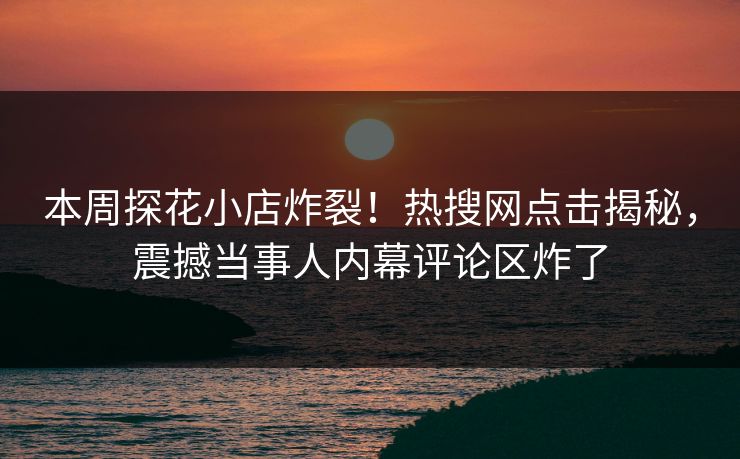 本周探花小店炸裂！热搜网点击揭秘，震撼当事人内幕评论区炸了