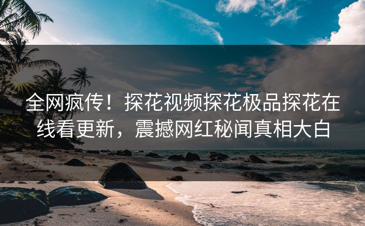 全网疯传！探花视频探花极品探花在线看更新，震撼网红秘闻真相大白