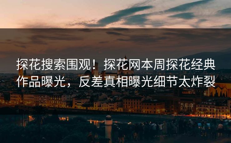 探花搜索围观！探花网本周探花经典作品曝光，反差真相曝光细节太炸裂
