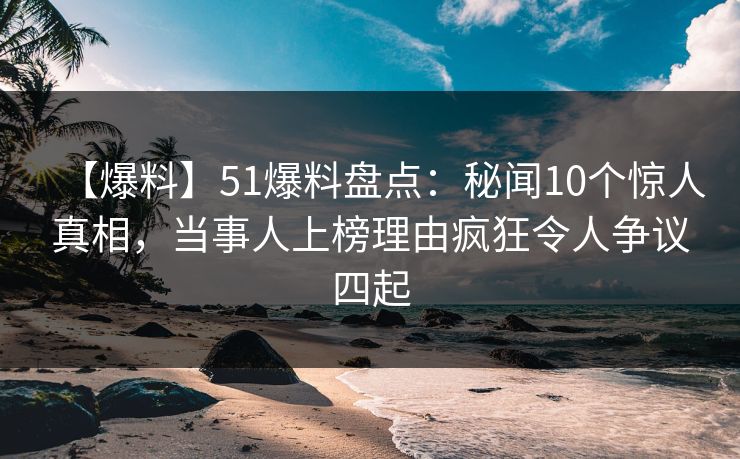 【爆料】51爆料盘点：秘闻10个惊人真相，当事人上榜理由疯狂令人争议四起