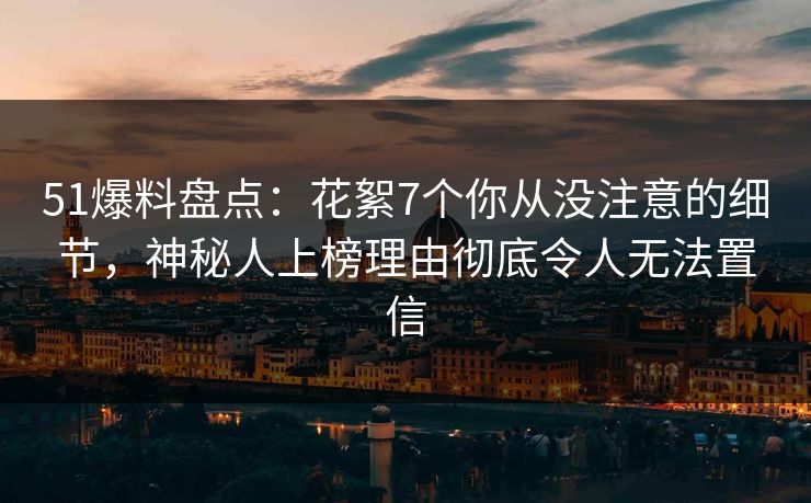 51爆料盘点：花絮7个你从没注意的细节，神秘人上榜理由彻底令人无法置信