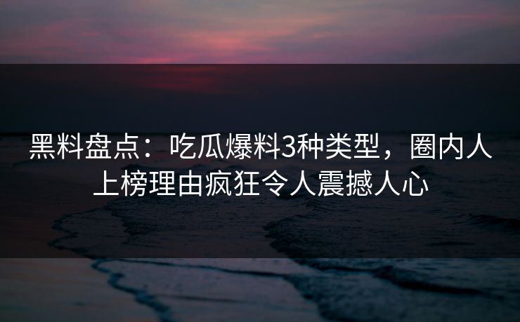 黑料盘点：吃瓜爆料3种类型，圈内人上榜理由疯狂令人震撼人心