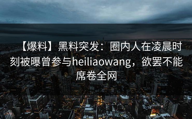 【爆料】黑料突发：圈内人在凌晨时刻被曝曾参与heiliaowang，欲罢不能席卷全网