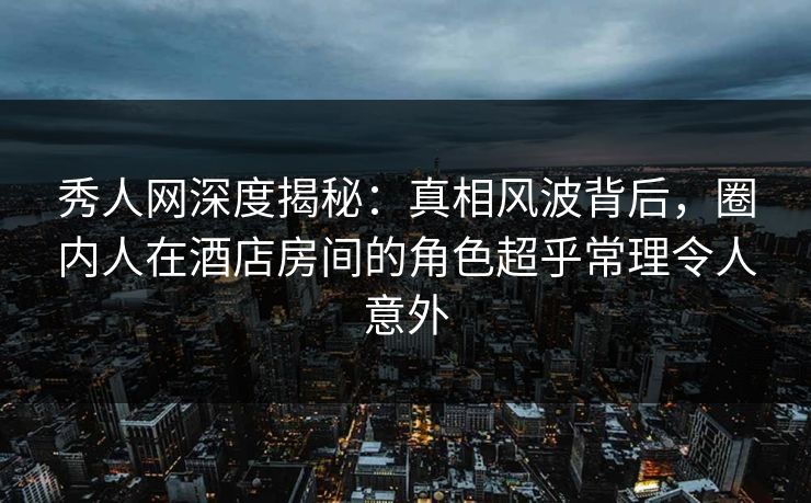 秀人网深度揭秘:真相风波背后,圈内人在酒店房间的角色超乎常理令人意外 秀人网深度揭秘:真相风波背后,圈内人在酒店房间的角色超乎常理令人意外