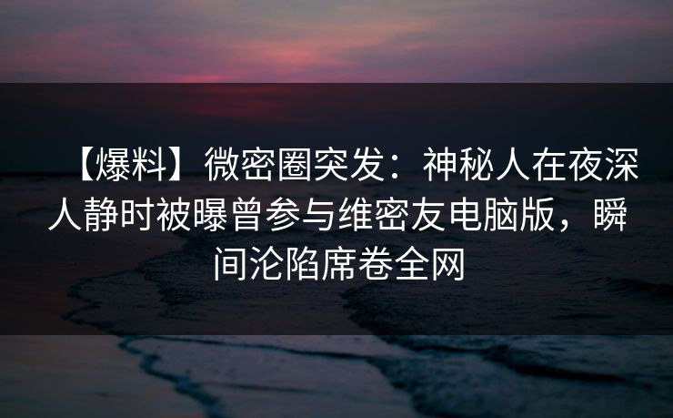 【爆料】微密圈突发:神秘人在夜深人静时被曝曾参与维密友电脑版,瞬间沦陷席卷全网 【爆料】微密圈突发:神秘人在夜深人静时被曝曾参与维密友电脑版,瞬间沦陷席卷全网