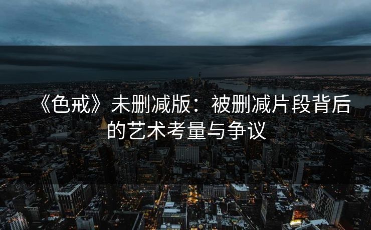 《色戒》未删减版:被删减片段背后的艺术考量与争议 《色戒》未删减版:被删减片段背后的艺术考量与争议