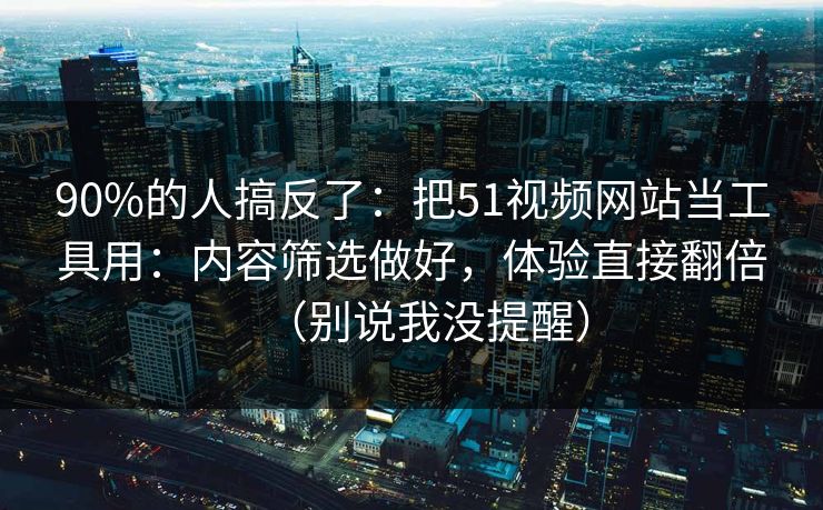 90%的人搞反了：把51视频网站当工具用：内容筛选做好，体验直接翻倍（别说我没提醒）