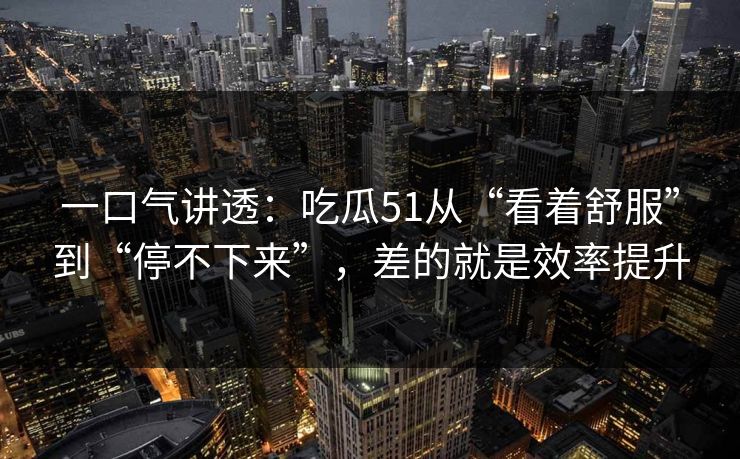 一口气讲透:吃瓜51从“看着舒服”到“停不下来”,差的就是效率提升 一口气讲透:吃瓜51从“看着舒服”到“停不下来”,差的就是效率提升