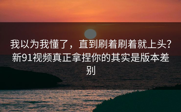 我以为我懂了，直到刷着刷着就上头？新91视频真正拿捏你的其实是版本差别