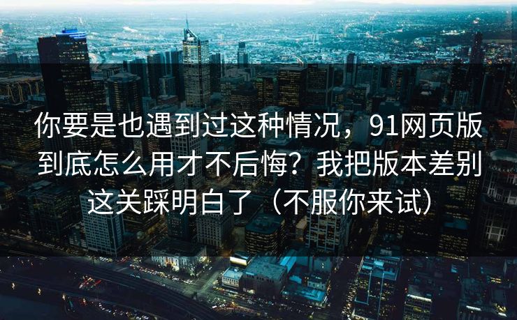 你要是也遇到过这种情况，91网页版到底怎么用才不后悔？我把版本差别这关踩明白了（不服你来试）