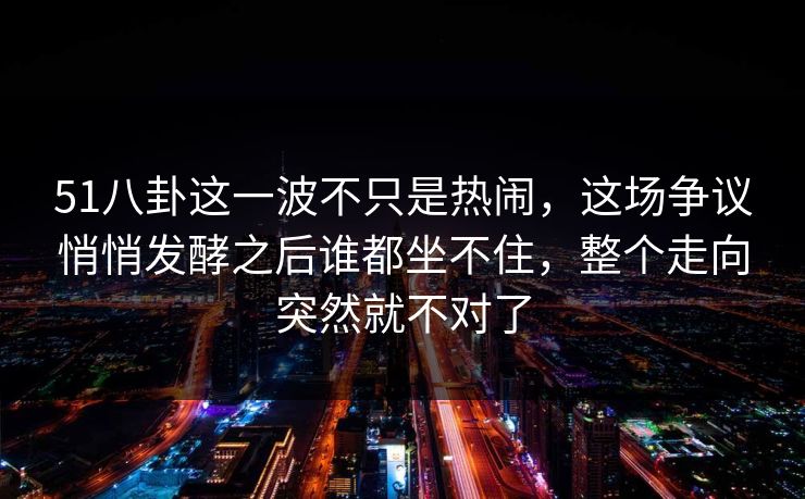 51八卦这一波不只是热闹，这场争议悄悄发酵之后谁都坐不住，整个走向突然就不对了
